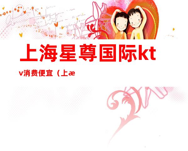 上海星尊国际ktv消费便宜(上海银尊国际ktv)