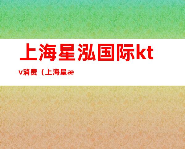 上海星泓国际ktv消费(上海星泓国际ktv消费怎么样)