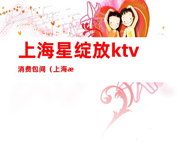 上海星绽放ktv消费包间（上海星空ktv）