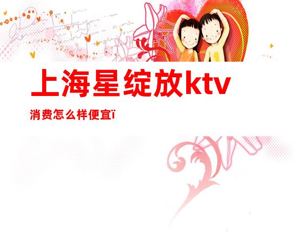 上海星绽放ktv消费怎么样便宜(上海星辉ktv消费)