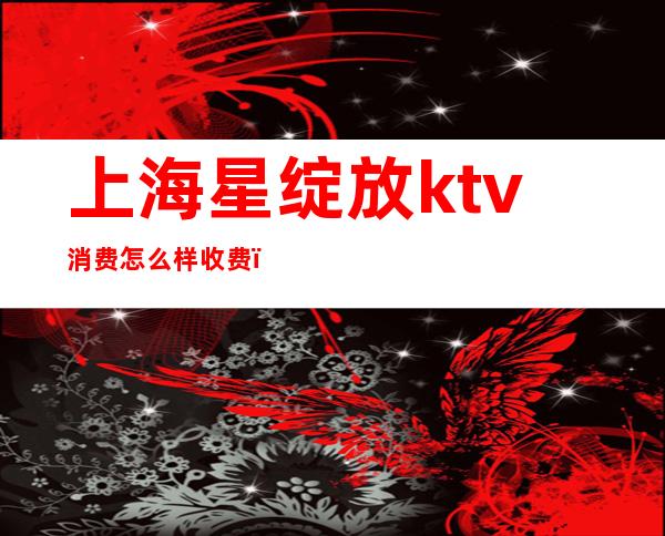 上海星绽放ktv消费怎么样收费(上海星辉ktv消费)