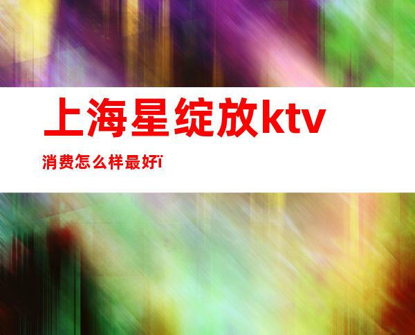 上海星绽放ktv消费怎么样最好(西安星绽放KTV怎么样)
