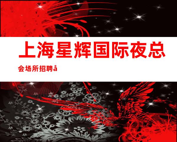 上海星辉国际夜总会场所招聘帮你订台的白富美