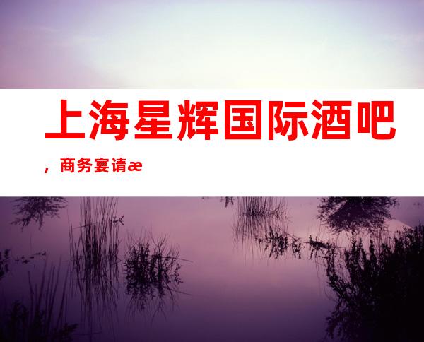 上海星辉国际酒吧，商务宴请招待客户的好地方