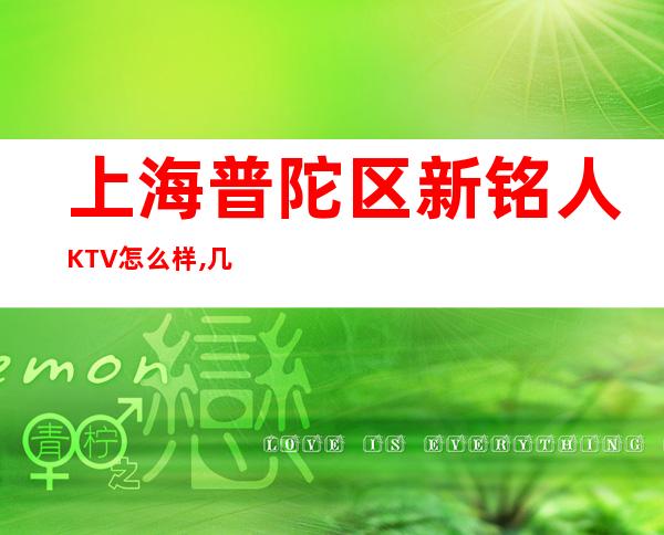 上海普陀区新铭人KTV怎么样,几百的,好玩么,联系方式!