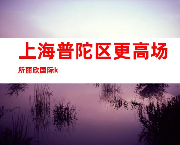 上海普陀区更高场所丽欣国际ktv新人优先上班 寻找有梦想的你