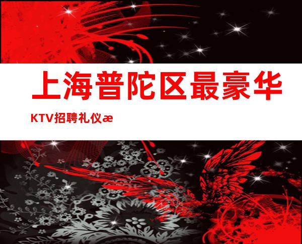上海普陀区最豪华KTV招聘礼仪服务员-夜总会即将开始旺季!
