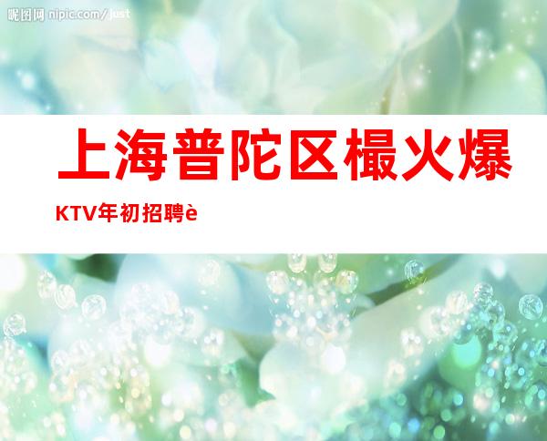 上海普陀区樶火爆KTV年初招聘认准上海陈总大海无量