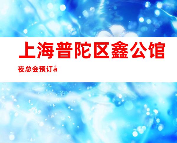上海普陀区鑫公馆夜总会预订包间-上海必去的KTV可玩性强烈推荐