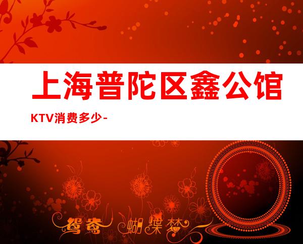 上海普陀区鑫公馆KTV消费多少-价格合理-专业安排!