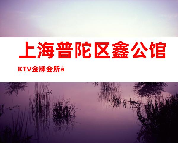 上海普陀区鑫公馆KTV金牌会所好评-上海夜总会包厢预订