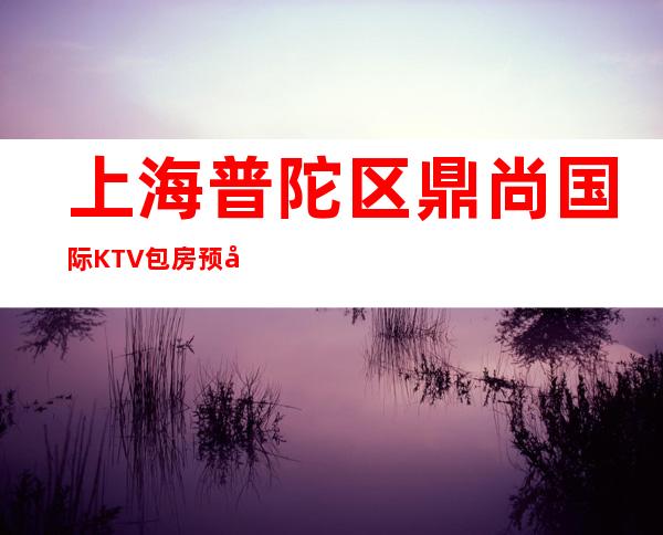 上海普陀区鼎尚国际KTV包房预定,人均价格-消费一览