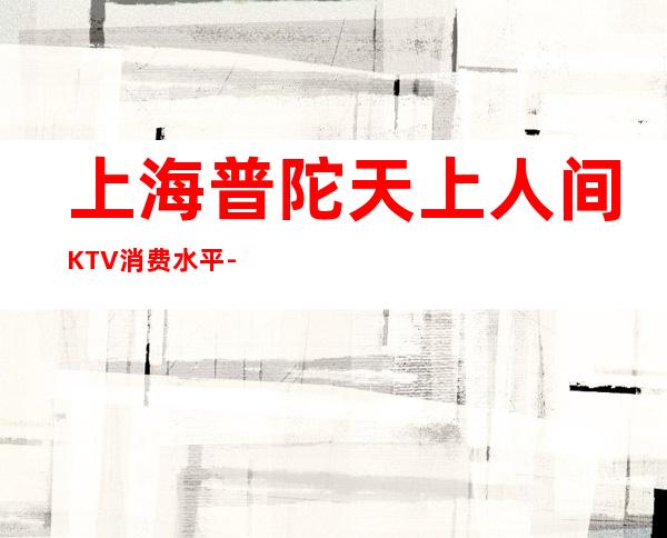 上海普陀天上人间KTV消费水平-包间预订-抵消价格