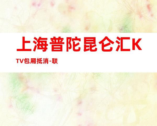 上海普陀昆仑汇KTV包厢抵消-联系方式-酒水消费