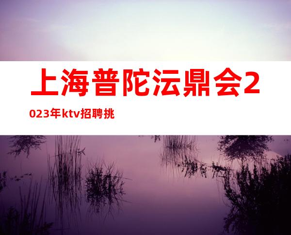 上海普陀沄鼎会2023年ktv招聘挑战高薪
