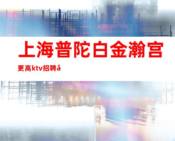 上海普陀白金瀚宫更高ktv招聘女员工-KTV招聘