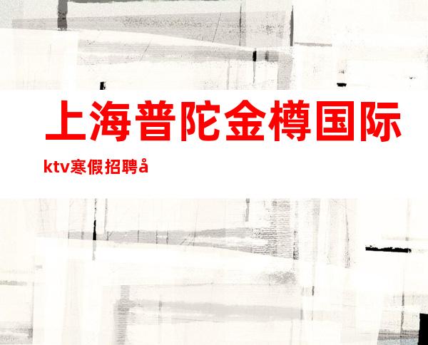 上海普陀金樽国际ktv寒假招聘夜总会旺季严重缺人