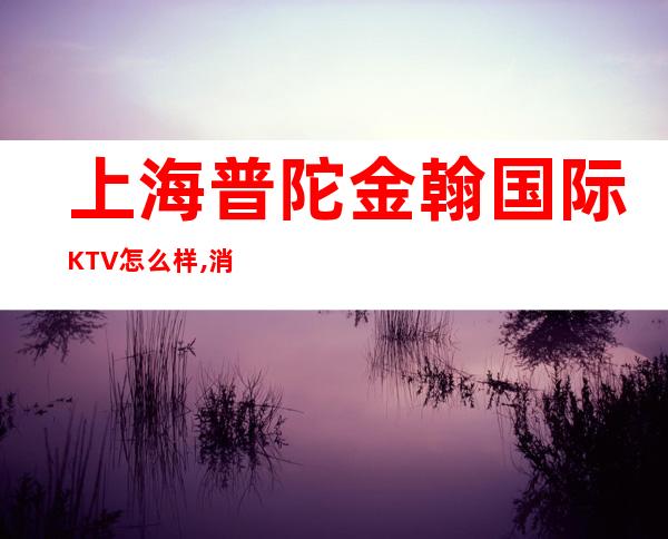 上海普陀金翰国际KTV怎么样,消费价格,几块的,好玩吗?