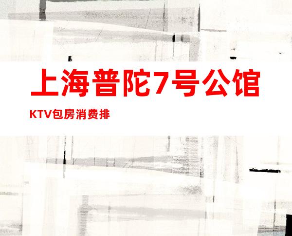 上海普陀7号公馆KTV包房消费排名一览KTV娱乐攻略