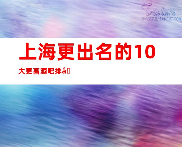 上海更出名的10大更高酒吧排名,看完这篇文章告诉你