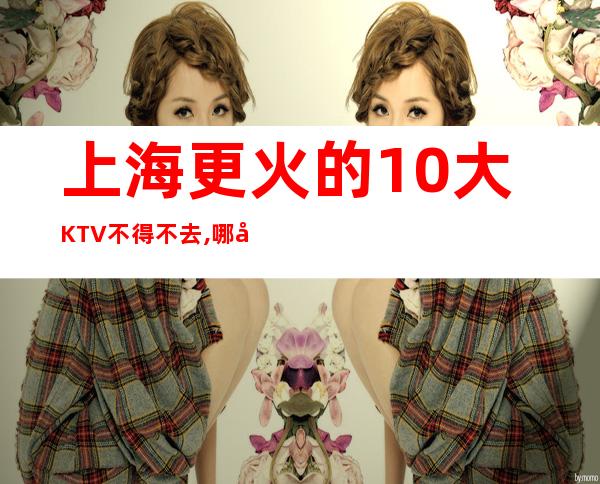 上海更火的10大KTV不得不去,哪家好玩？
