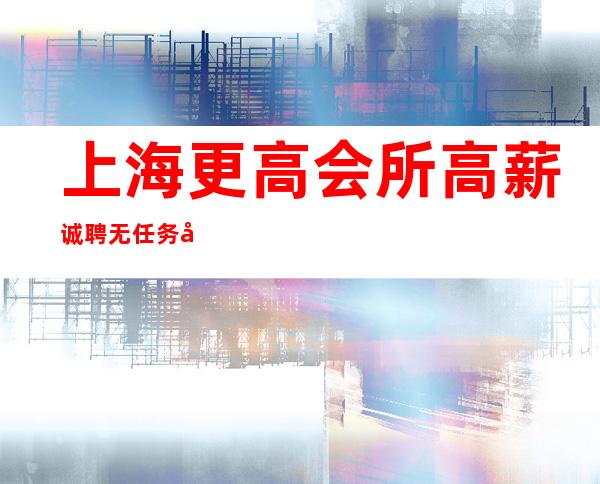上海更高会所高薪诚聘无任务外地来沪可报销路费