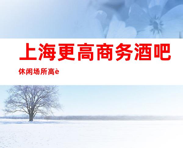 上海更高商务酒吧休闲场所高薪聘女孩起包上班无押金