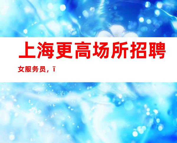 上海更高场所招聘女服务员,(有无经验均可无任何费用)