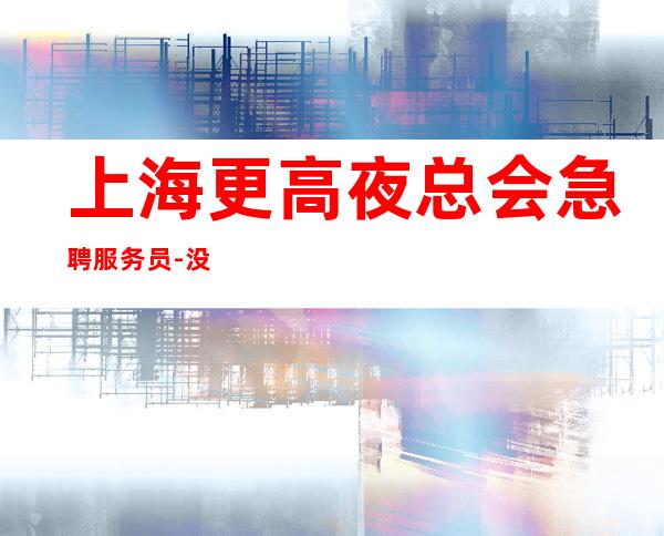上海更高夜总会急聘服务员-没有套路直招
