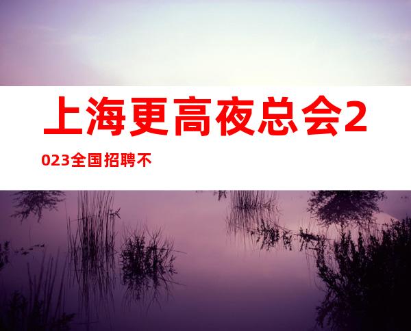 上海更高夜总会2023全国招聘不收取任何费用