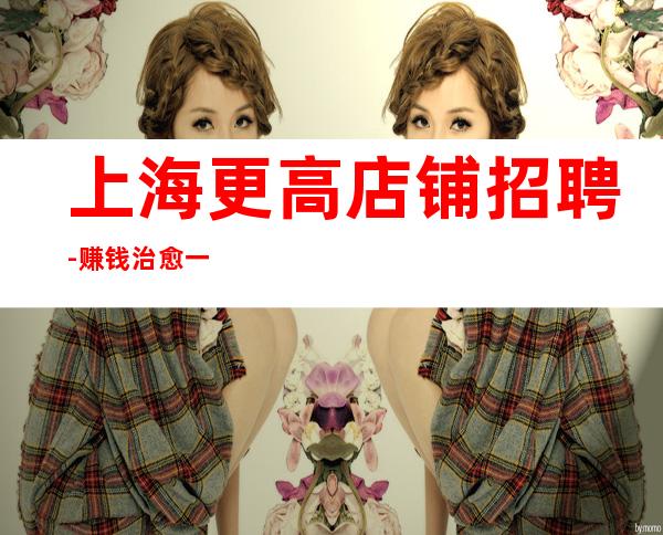 上海更高店铺招聘-赚钱治愈一切矫情