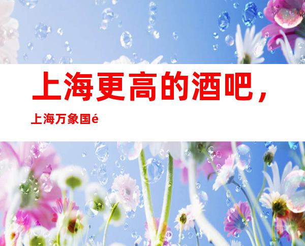 上海更高的酒吧，上海万象国际酒吧怎么样