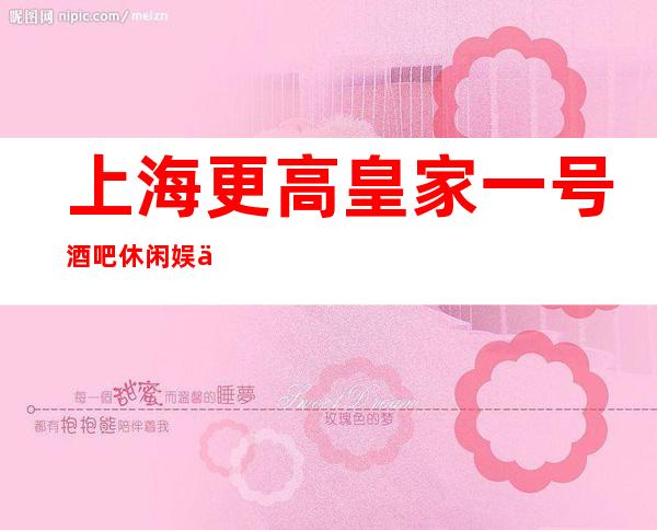 上海更高皇家一号 酒吧休闲娱乐消费价格如何预订信息
