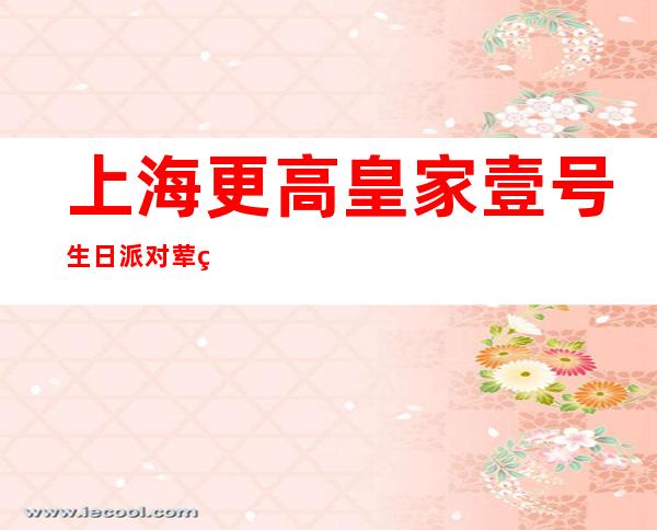 上海更高皇家壹号生日派对荤素酒吧一览预订订房咨询