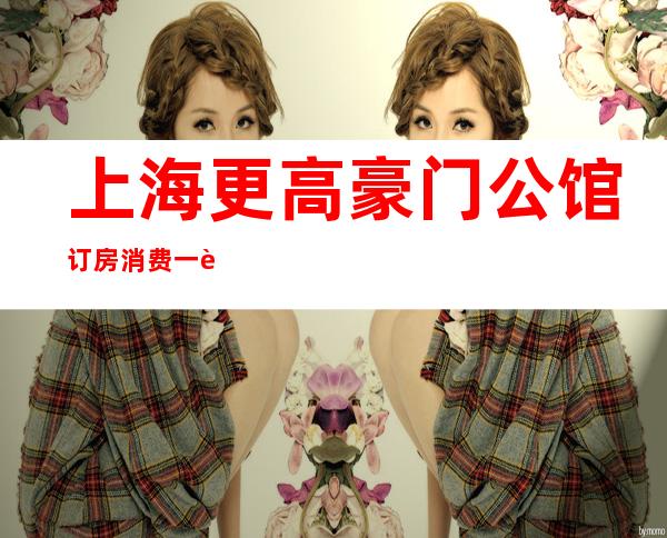 上海更高豪门公馆订房消费一览在线预定信息