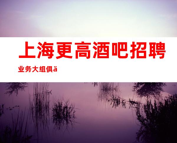 上海更高酒吧招聘 业务大组 俱乐部诚聘  加入我们