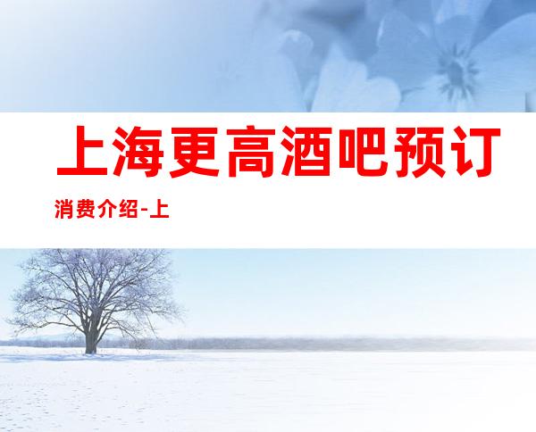 上海更高酒吧预订消费介绍-上海伯爵三私亨酒吧预订