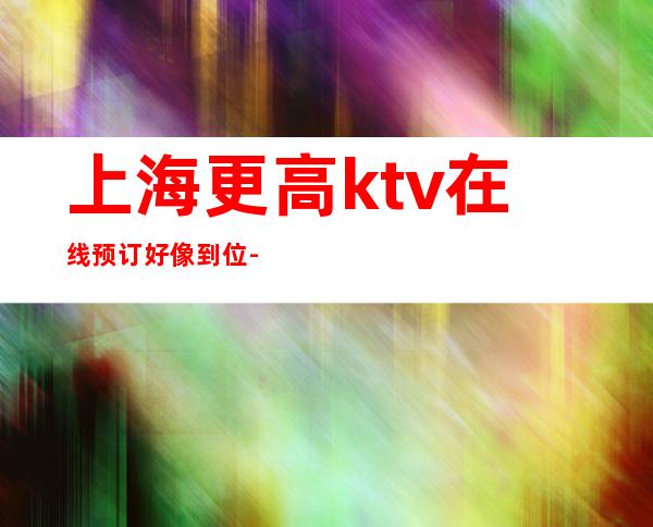 上海更高ktv在线预订好像到位-上海KTV预订推荐信息