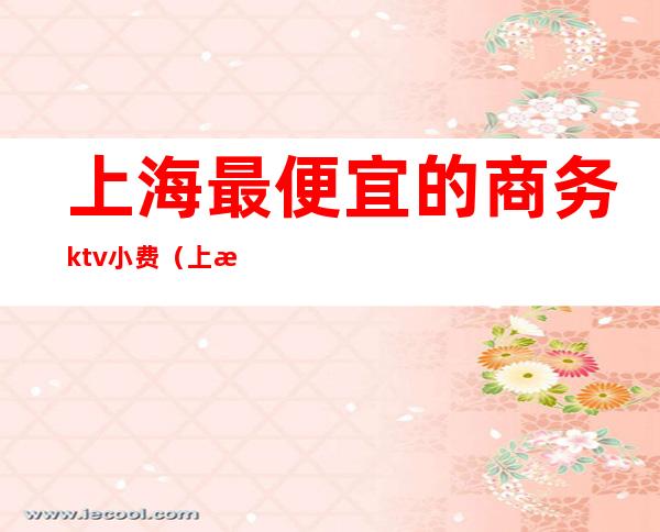 上海最便宜的商务ktv小费(上海小费一千二起的ktv)