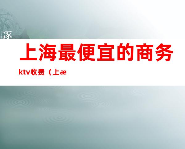 上海最便宜的商务ktv收费(上海商务ktv消费一般多少)
