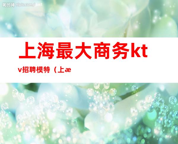 上海最大商务ktv招聘模特（上海ktv酒吧招聘模特）