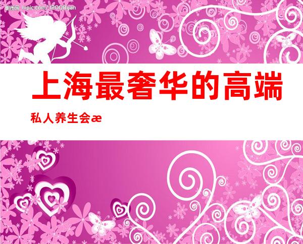 上海最奢华的高端私人养生会所-上海最大娱乐会所在哪里