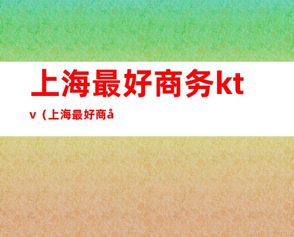 上海最好商务ktv(上海最好商务ktv预订)