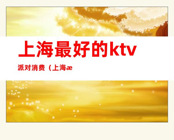 上海最好的ktv派对消费(上海最有档次的ktv)