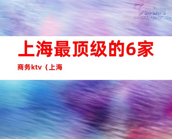 上海最顶级的6家商务ktv(上海最大的商务会所)