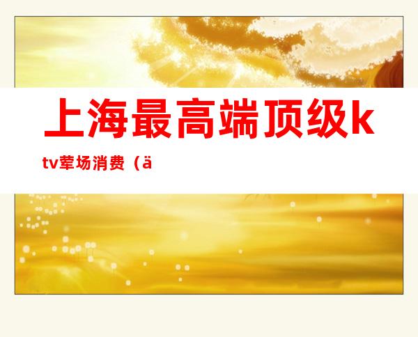 上海最高端顶级ktv荤场消费（上海消费最高的KTV）