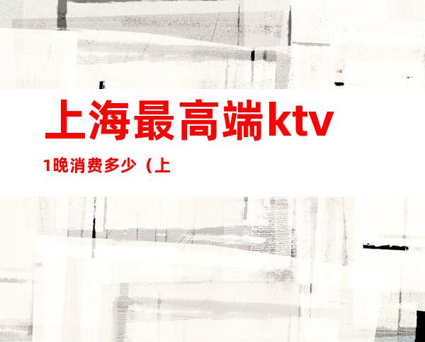 上海最高端ktv1晚消费多少(上海ktv一般消费多少)
