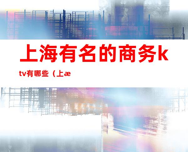 上海有名的商务ktv有哪些(上海哪家商务KTV好玩)