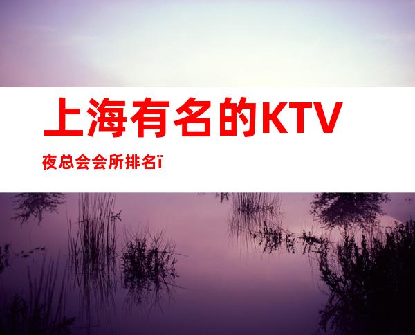上海有名的KTV夜总会会所排名?-2023必玩夜总会