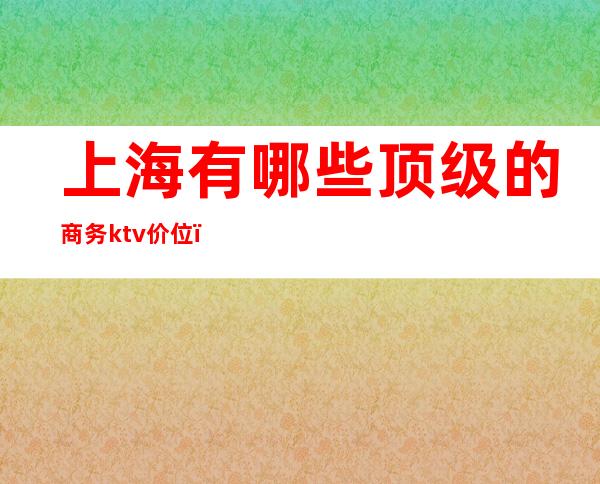 上海有哪些顶级的商务ktv价位(上海高档商务ktv)